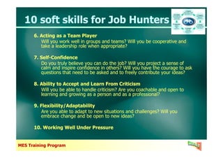 10 soft skills for Job Hunters10 soft skills for Job Hunters
6. Acting as a Team Player
Will you work well in groups and teams? Will you be cooperative and
take a leadership role when appropriate?
7. Self-Confidence
Do you truly believe you can do the job? Will you project a sense of
calm and inspire confidence in others? Will you have the courage to ask
questions that need to be asked and to freely contribute your ideas?
6. Acting as a Team Player
Will you work well in groups and teams? Will you be cooperative and
take a leadership role when appropriate?
7. Self-Confidence
Do you truly believe you can do the job? Will you project a sense of
calm and inspire confidence in others? Will you have the courage to ask
questions that need to be asked and to freely contribute your ideas?
MES Training Program
8. Ability to Accept and Learn From Criticism
Will you be able to handle criticism? Are you coachable and open to
learning and growing as a person and as a professional?
9. Flexibility/Adaptability
Are you able to adapt to new situations and challenges? Will you
embrace change and be open to new ideas?
10. Working Well Under Pressure
8. Ability to Accept and Learn From Criticism
Will you be able to handle criticism? Are you coachable and open to
learning and growing as a person and as a professional?
9. Flexibility/Adaptability
Are you able to adapt to new situations and challenges? Will you
embrace change and be open to new ideas?
10. Working Well Under Pressure
 