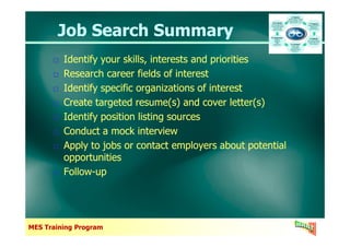 Job Search SummaryJob Search Summary
Identify your skills, interests and priorities
Research career fields of interest
Identify specific organizations of interest
Create targeted resume(s) and cover letter(s)
Identify position listing sources
Identify your skills, interests and priorities
Research career fields of interest
Identify specific organizations of interest
Create targeted resume(s) and cover letter(s)
Identify position listing sources
MES Training Program
Conduct a mock interview
Apply to jobs or contact employers about potential
opportunities
Follow-up
Conduct a mock interview
Apply to jobs or contact employers about potential
opportunities
Follow-up
 