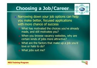 Choosing a Job/CareerChoosing a Job/Career
Narrowing down your job options can help
you make better, focused applications
with more chance of success
What has motivated the choices you've already
made, and still motivates you?
When you browse vacancy websites, why are
Narrowing down your job options can help
you make better, focused applications
with more chance of success
What has motivated the choices you've already
made, and still motivates you?
When you browse vacancy websites, why are
MES Training Program
When you browse vacancy websites, why are
certain kinds of jobs more attractive?
What are the factors that make up a job you'd
love or hate to do?
What jobs suit me?
When you browse vacancy websites, why are
certain kinds of jobs more attractive?
What are the factors that make up a job you'd
love or hate to do?
What jobs suit me?
 