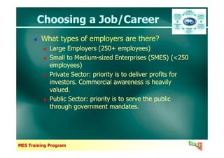 Choosing a Job/CareerChoosing a Job/Career
What types of employers are there?
Large Employers (250+ employees)
Small to Medium-sized Enterprises (SMES) (<250
employees)
Private Sector: priority is to deliver profits for
investors. Commercial awareness is heavily
What types of employers are there?
Large Employers (250+ employees)
Small to Medium-sized Enterprises (SMES) (<250
employees)
Private Sector: priority is to deliver profits for
investors. Commercial awareness is heavily
MES Training Program
investors. Commercial awareness is heavily
valued.
Public Sector: priority is to serve the public
through government mandates.
investors. Commercial awareness is heavily
valued.
Public Sector: priority is to serve the public
through government mandates.
 