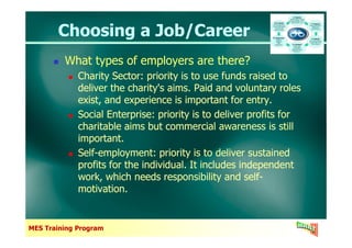 Choosing a Job/CareerChoosing a Job/Career
What types of employers are there?
Charity Sector: priority is to use funds raised to
deliver the charity's aims. Paid and voluntary roles
exist, and experience is important for entry.
Social Enterprise: priority is to deliver profits for
charitable aims but commercial awareness is still
What types of employers are there?
Charity Sector: priority is to use funds raised to
deliver the charity's aims. Paid and voluntary roles
exist, and experience is important for entry.
Social Enterprise: priority is to deliver profits for
charitable aims but commercial awareness is still
MES Training Program
charitable aims but commercial awareness is still
important.
Self-employment: priority is to deliver sustained
profits for the individual. It includes independent
work, which needs responsibility and self-
motivation.
charitable aims but commercial awareness is still
important.
Self-employment: priority is to deliver sustained
profits for the individual. It includes independent
work, which needs responsibility and self-
motivation.
 