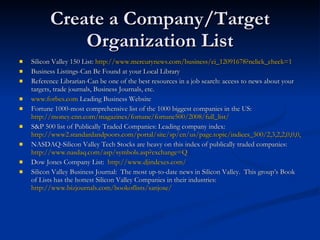 Create a Company/Target Organization List Silicon Valley 150 List:  http://www.mercurynews.com/business/ci_12091678?nclick_check=1 Business Listings-Can Be Found at your Local Library Reference Librarian-Can be one of the best resources in a job search: access to news about your targets, trade journals, Business Journals, etc. www.forbes.com  Leading Business Website Fortune 1000-most comprehensive list of the 1000 biggest companies in the US:  http://money.cnn.com/magazines/fortune/fortune500/2008/full_list/ S&P 500 list of Publically Traded Companies: Leading company index:  http://www2.standardandpoors.com/portal/site/sp/en/us/page.topic/indices_500/2,3,2,2,0,0,0,0,0,2,3,0,0,0,0,0.html NASDAQ-Silicon Valley Tech Stocks are heavy on this index of publically traded companies:  http://www.nasdaq.com/asp/symbols.asp?exchange=Q Dow Jones Company List:  http://www.djindexes.com/ Silicon Valley Business Journal:  The most up-to-date news in Silicon Valley.  This group’s Book of Lists has the hottest Silicon Valley Companies in their industries:  http://www.bizjournals.com/bookoflists/sanjose/ 