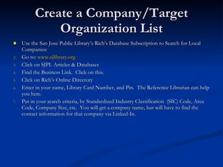 Create a Company/Target Organization List Use the San Jose Public Library’s Rich’s Database Subscription to Search for Local Companies: Go to:  www.sjlibrary.org Click on SJPL Articles & Databases Find the Business Link.  Click on this. Click on Rich’s Online Directory Enter in your name, Library Card Number, and Pin.  The Reference Librarian can help you here. Put in your search criteria, by Standardized Industry Classification  (SIC) Code, Area Code, Company Size, etc.  You will get a company name, but will have to find the contact information for that company via Linked-In. 