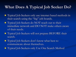 What Does A Typical Job Seeker Do? Typical Job Seekers only use internet based methods in their search-using the “big” job boards. Typical Job Seekers do NOT reach out to their immediate network and DO NOT make others aware of their needs. Typical Job Seekers will not prepare BEFORE their search. Typical Job Seekers don’t know what best to communicate about themselves. Typical Job Seekers only Use One Search Method 