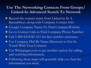 Use The Networking Contacts From Groups/Linked-In Advanced Search To Network Record the contact name from Linked-in In A Spreadsheet, along with Company Contact Info Google Company Name To Find CompanyWebsite Go to Contact Link to Find Company Phone Number Call 1-800-GOOG-411 for free number assistance Use Company Dial By Name Directory to Get In Touch With Your Contacts Use Whitepages.com to get another option for calling and verifying information. Following these steps will generally help you find the information you need. 