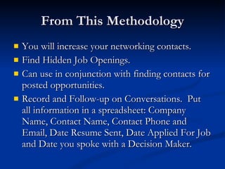 From This Methodology You will increase your networking contacts. Find Hidden Job Openings. Can use in conjunction with finding contacts for posted opportunities. Record and Follow-up on Conversations.  Put all information in a spreadsheet: Company Name, Contact Name, Contact Phone and Email, Date Resume Sent, Date Applied For Job and Date you spoke with a Decision Maker. 