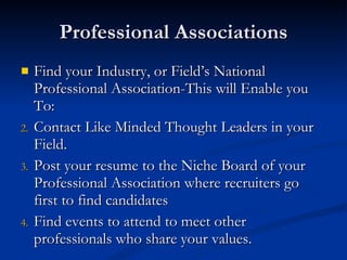 Professional Associations Find your Industry, or Field’s National Professional Association-This will Enable you To: Contact Like Minded Thought Leaders in your Field. Post your resume to the Niche Board of your Professional Association where recruiters go first to find candidates Find events to attend to meet other professionals who share your values. 