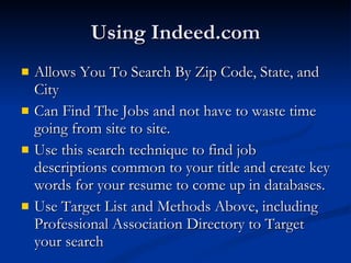 Using Indeed.com Allows You To Search By Zip Code, State, and City Can Find The Jobs and not have to waste time going from site to site. Use this search technique to find job descriptions common to your title and create key words for your resume to come up in databases. Use Target List and Methods Above, including Professional Association Directory to Target your search 