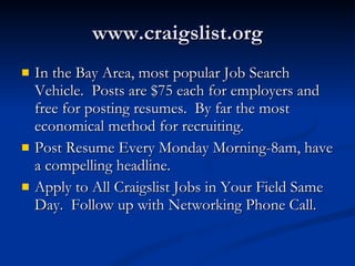 www.craigslist.org In the Bay Area, most popular Job Search Vehicle.  Posts are $75 each for employers and free for posting resumes.  By far the most economical method for recruiting. Post Resume Every Monday Morning-8am, have a compelling headline. Apply to All Craigslist Jobs in Your Field Same Day.  Follow up with Networking Phone Call. 