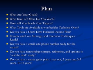Plan What Are Your Goals? What Kind of Offers Do You Want? How will You Reach Your Targets? What Tools are Available to you besides Technical Ones? Do you have a Short Term Financial Income Plan? Resume and Core Message, and Interview Techniques Ready? Do you have 1 email, and phone number ready for the search? Do you have networking contacts, references, and options to “seal the deal” ready? Do you have a career game plan-1 year out, 2 years out, 3-5 years, 10-15 years? 