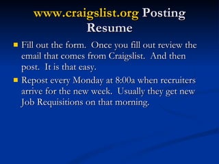www.craigslist.org  Posting Resume Fill out the form.  Once you fill out review the email that comes from Craigslist.  And then post.  It is that easy. Repost every Monday at 8:00a when recruiters arrive for the new week.  Usually they get new Job Requisitions on that morning. 