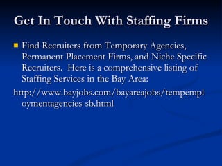 Get In Touch With Staffing Firms Find Recruiters from Temporary Agencies, Permanent Placement Firms, and Niche Specific Recruiters.  Here is a comprehensive listing of Staffing Services in the Bay Area: http://www.bayjobs.com/bayareajobs/tempemploymentagencies-sb.html 