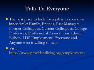 Talk To Everyone The best place to look for a job is in your own inner circle: Family, Friends, Past Managers, Former Colleagues, Current Colleagues, College Professors, Professional Associations, Church, Bishop, LDS Employment, Everyone and Anyone who is willing to help. Visit:  http://www.providentliving.org/employment/ 