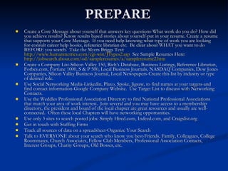 PREPARE Create a Core Message about yourself that answers key questions-What work do you do? How did you achieve results? Know results based stories about yourself-put in your resume. Create a resume that supports your Core Message.  If you need help knowing what type of work you are looking for-consult career help books, reference librarian etc.  Be clear about WHAT you want to do BEFORE you search.  Take the Myers Briggs Test:  http://www.humanmetrics.com/cgi-win/JTypes2.asp   See Sample Resumes Here:  http://jobsearch.about.com/od/sampleresumes/a/sampleresume2.htm Create a Company List-Silicon Valley 150, Rich’s Database, Business Listings, Reference Librarian, Forbes.com, Fortune 1000, S & P 500, Local Business Journals, NASDAQ Companies, Dow Jones Companies, Silicon Valley Business Journal, Local Newspapers-Create this list by industry or type of desired role. Use Social Networking Media-Linkedin, Plaxo, Spoke, Jigsaw, to find names at your targets-and find contact information-Google Company Website.  Use Target List to discuss with Networking Contacts. Use the Weddles Professional Association Directory to find National Professional Associations that match your area of work interest.  Join several and you may have access to a membership directory, the president and board of the local chapter are great resources and usually are well-connected.  Often these local Chapters will have networking opportunities. Use only 3 sites to search posted jobs: Simply Hired.com, Indeed.com, and Craigslist.org Get in touch with Staffing Firms Track all sources of data on a spreadsheet-Organize Your Search Talk to EVERYONE about your search who know you best-Friends, Family, Colleagues, College Roommates, Church Associates, Fellow Club Members, Professional Association Contacts, Interest Groups, Charity Groups, Old Bosses, etc. 