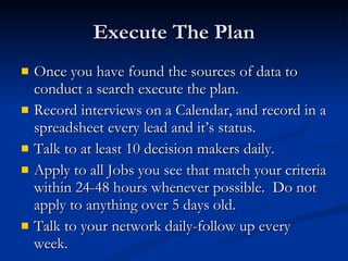 Execute The Plan Once you have found the sources of data to conduct a search execute the plan. Record interviews on a Calendar, and record in a spreadsheet every lead and it’s status. Talk to at least 10 decision makers daily. Apply to all Jobs you see that match your criteria within 24-48 hours whenever possible.  Do not apply to anything over 5 days old. Talk to your network daily-follow up every week. 