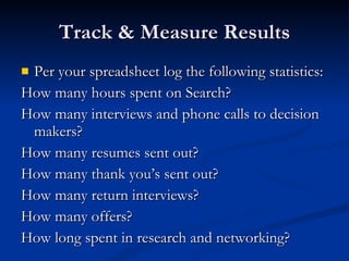 Track & Measure Results Per your spreadsheet log the following statistics: How many hours spent on Search?  How many interviews and phone calls to decision makers? How many resumes sent out? How many thank you’s sent out? How many return interviews? How many offers? How long spent in research and networking? 
