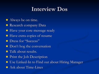 Interview Dos Always be on time. Research company Data Have your core message ready Have extra copies of resume Dress for “Success” Don’t hog the conversation Talk about results. Print the Job Description Use Linked-In to Find out about Hiring Manager Ask about Time-Lines 