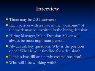 Interview There may be 2-3 Interviews Each person with a stake in the “outcome” of the work may be involved in the hiring decision. Hiring Manager/Main Decision Maker will always be most important person. Always ask key questions: Why is the position open? What is your timeline for a decision? Is this a backfill or a newly created position? Who will I be working with? 