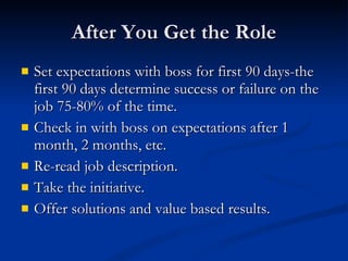 After You Get the Role Set expectations with boss for first 90 days-the first 90 days determine success or failure on the job 75-80% of the time. Check in with boss on expectations after 1 month, 2 months, etc. Re-read job description. Take the initiative. Offer solutions and value based results. 