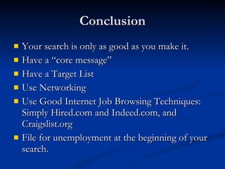 Conclusion Your search is only as good as you make it. Have a “core message” Have a Target List Use Networking Use Good Internet Job Browsing Techniques: Simply Hired.com and Indeed.com, and Craigslist.org File for unemployment at the beginning of your search. 