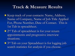 Track & Measure Results Keep track of your contacts: Name, Address, Name of Company, Name of Job Title Applied For, Phone Number, Date of Contact.  This is 1st Tab in spreadsheet. 2 nd  Tab of spreadsheet is for your return appointments and progressive interview situations. 3 rd  Tab on your Spreadsheet is for logging job search statistics for analysis if you choose. 