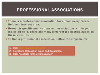  There is a professional association for almost every career
field and interest area.
 Research specific publications and associations within your
indicated field. There are many different job posting pages on
these websites.
 To find a professional association, follow the steps below.
PROFESSIONAL ASSOCIATIONS
1. Visit http://www.bls.gov/ooh/
2. Select and Occupation Group and Occupation
3. Click “Contacts for More Information”
 