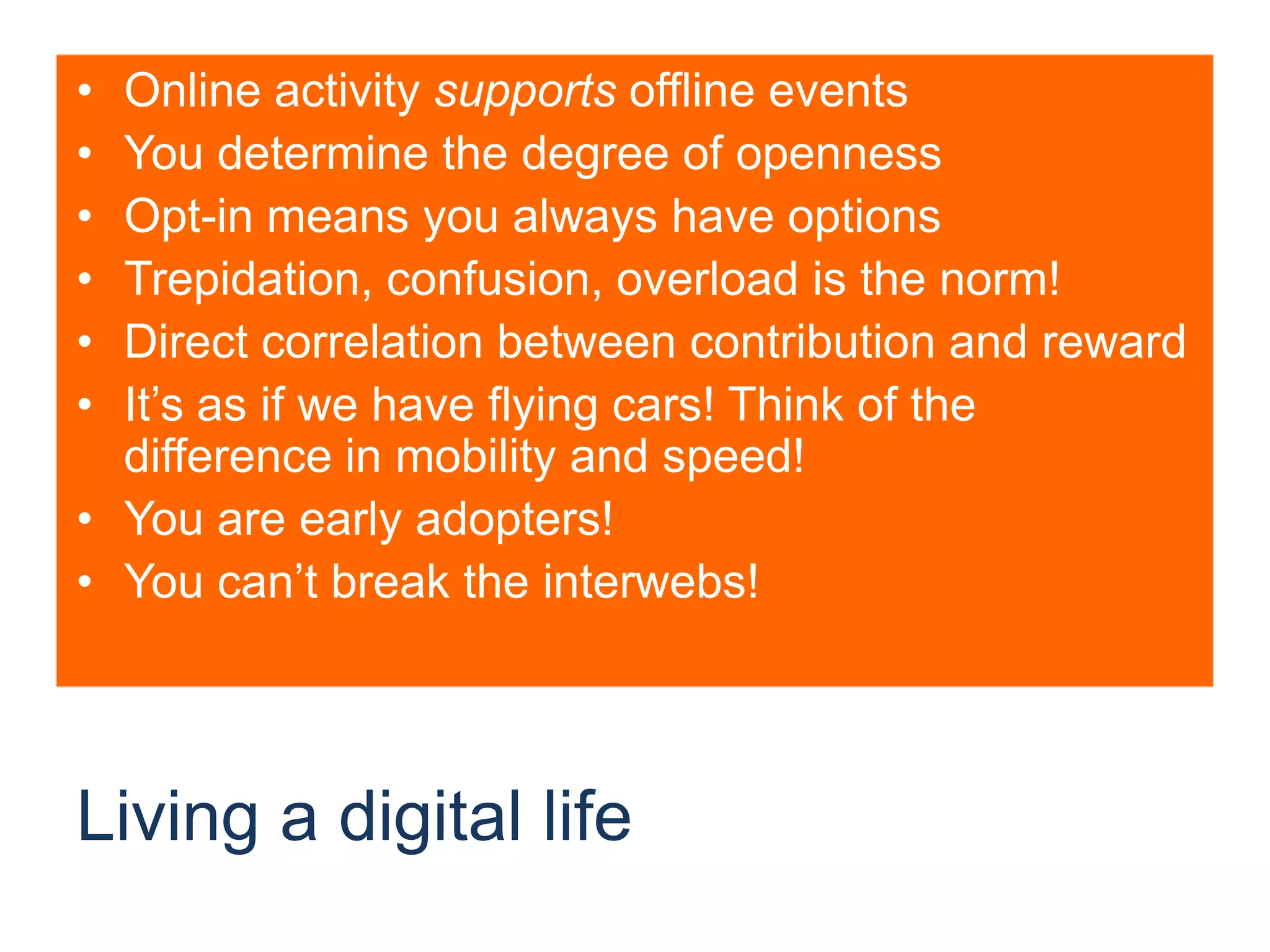 Living a digital lifeOnline activity supports offline eventsYou determine the degree of opennessOpt-in means you always have optionsTrepidation, confusion, overload is the norm!Direct correlation between contribution and rewardIt’s as if we have flying cars! Think of the difference in mobility and speed!You are early adopters!You can’t break the interwebs!