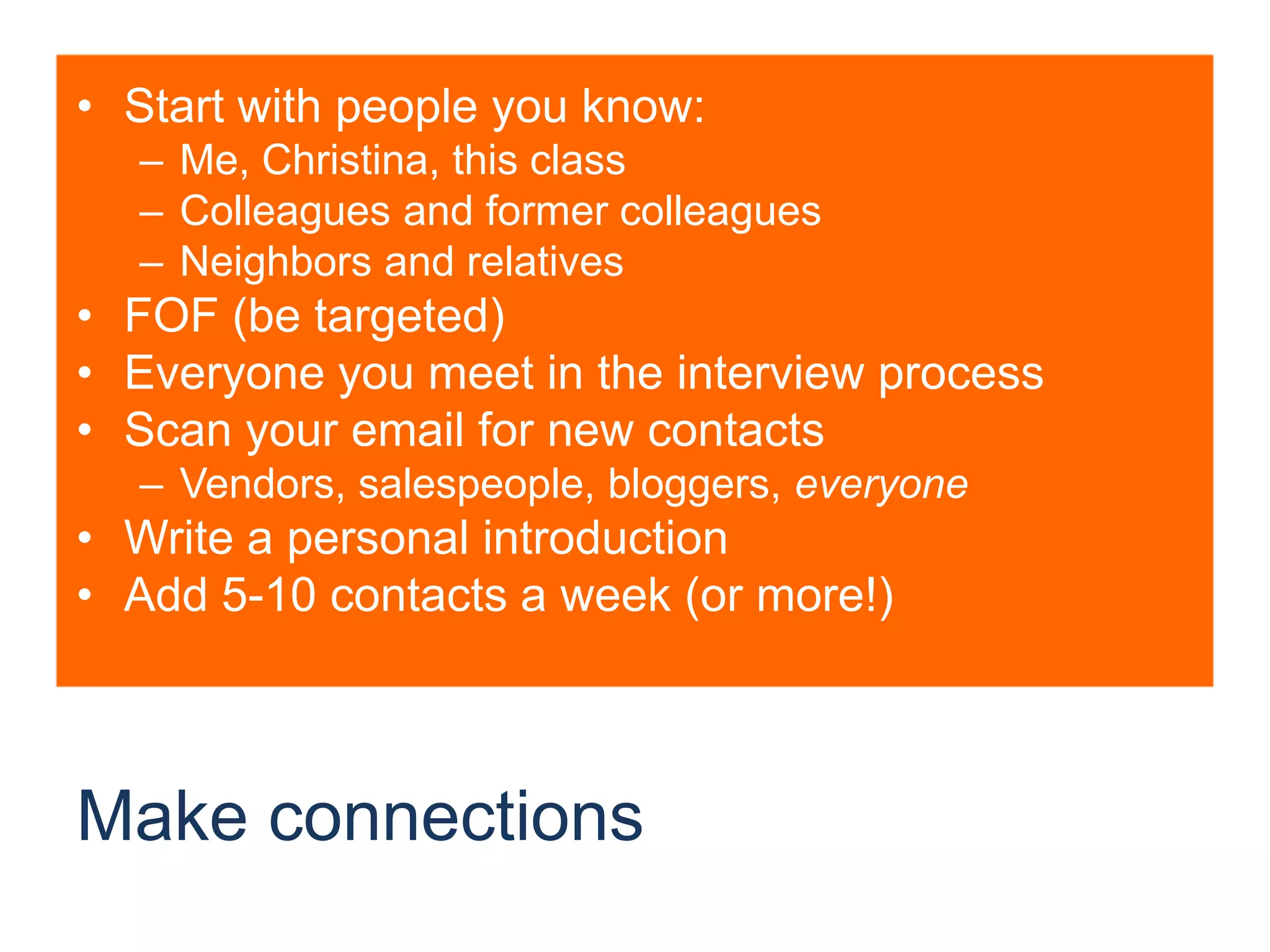 Make connectionsStart with people you know:Me, Christina, this classColleagues and former colleaguesNeighbors and relativesFOF (be targeted)Everyone you meet in the interview processScan your email for new contactsVendors, salespeople, bloggers, everyoneWrite a personal introductionAdd 5-10 contacts a week (or more!)