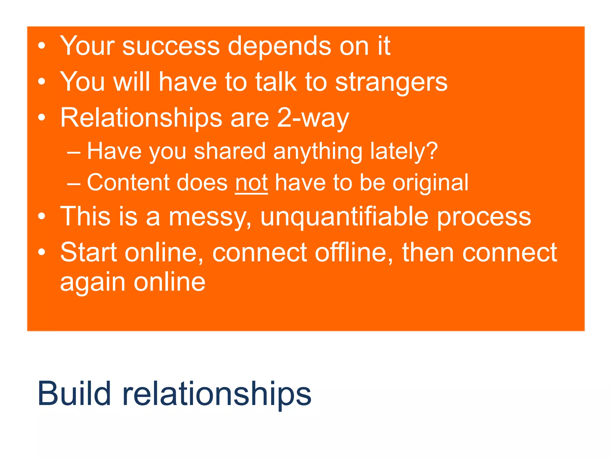 Build relationshipsYour success depends on itYou will have to talk to strangersRelationships are 2-wayHave you shared anything lately?Content does not have to be originalThis is a messy, unquantifiable processStart online, connect offline, then connect again online
