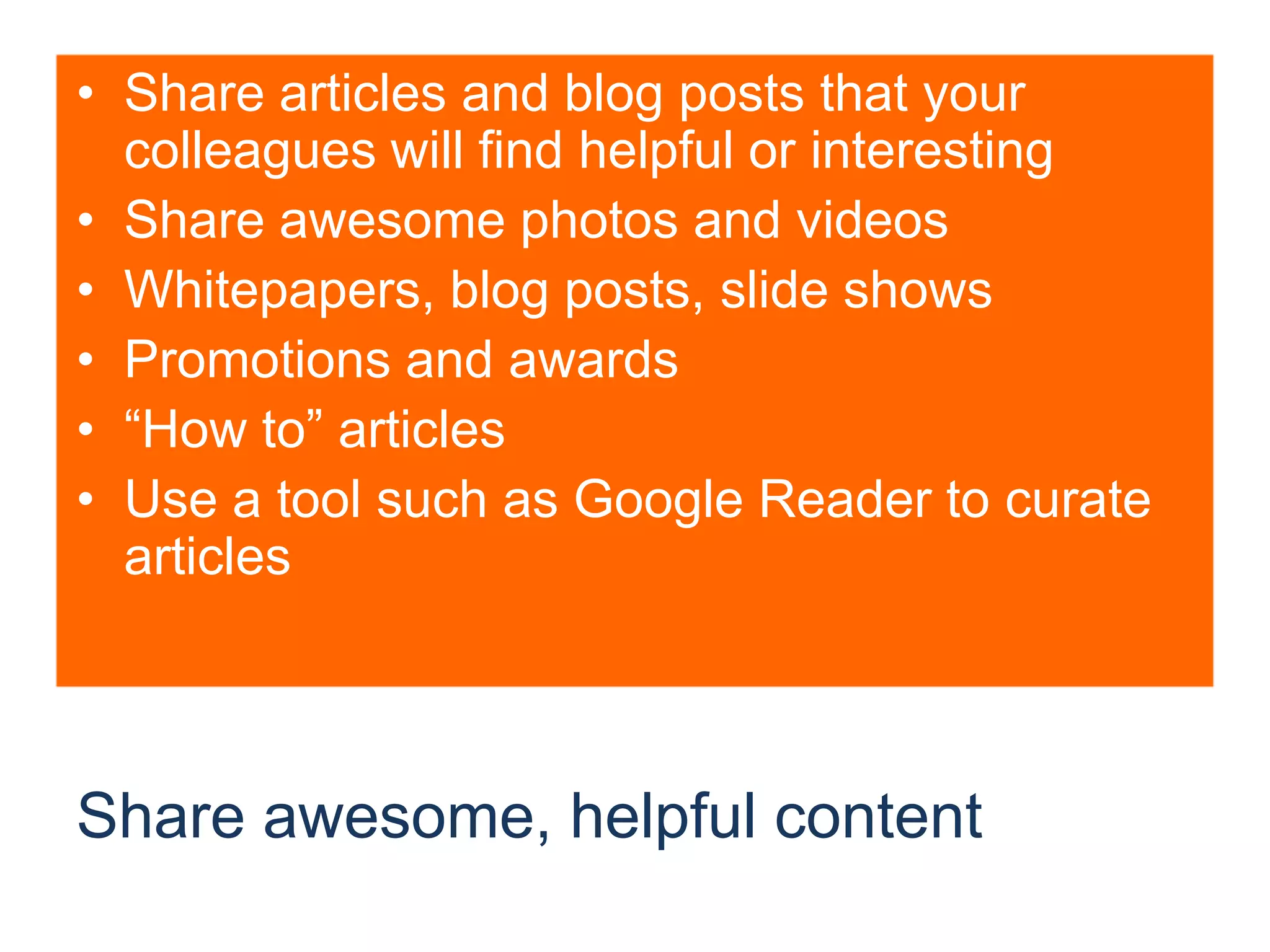 Share awesome, helpful contentShare articles and blog posts that your colleagues will find helpful or interestingShare awesome photos and videosWhitepapers, blog posts, slide showsPromotions and awards“How to” articlesUse a tool such as Google Reader to curate articles