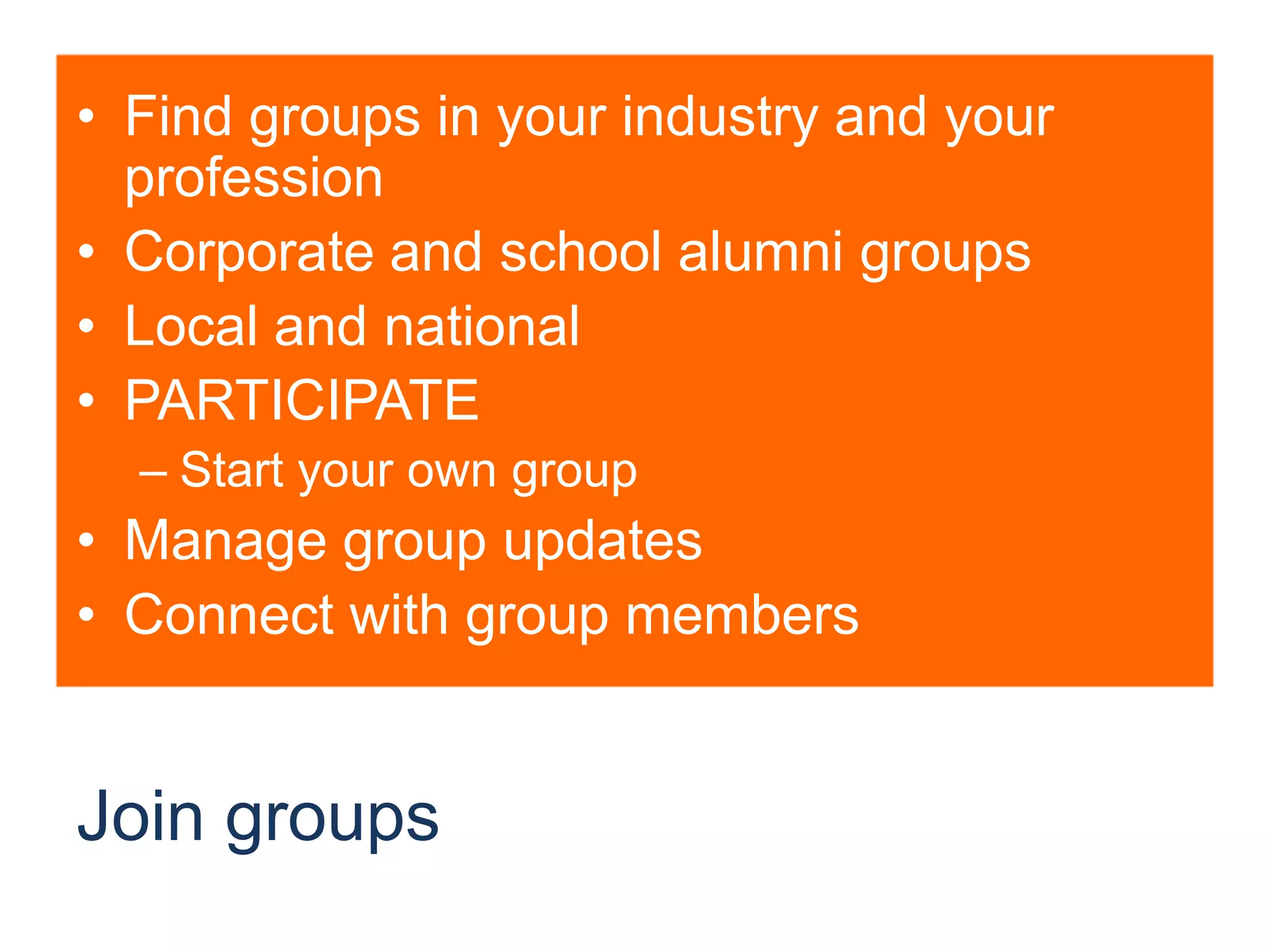 Join groupsFind groups in your industry and your professionCorporate and school alumni groupsLocal and nationalPARTICIPATEStart your own groupManage group updatesConnect with group members