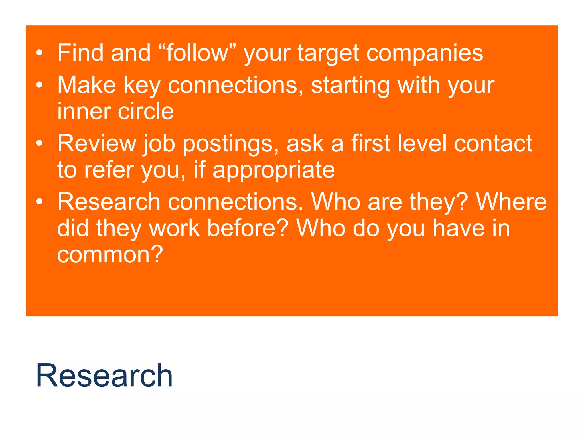 ResearchFind and “follow” your target companiesMake key connections, starting with your inner circleReview job postings, ask a first level contact to refer you, if appropriateResearch connections. Who are they? Where did they work before? Who do you have in common?