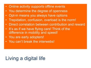 Living a digital lifeOnline activity supports offline eventsYou determine the degree of opennessOpt-in means you always have optionsTrepidation, confusion, overload is the norm!Direct correlation between contribution and rewardIt’s as if we have flying cars! Think of the difference in mobility and speed!You are early adopters!You can’t break the interwebs!