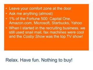 Relax. Have fun. Nothing to buy!Leave your comfort zone at the doorAsk me anything (almost)1% of the Fortune 500: Capital One, Amazon.com, Microsoft, Starbucks, YahooWhen I started in the recruiting business, we still used snail mail, fax machines were cool and the Cosby Show was the top TV show!