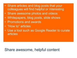 Share awesome, helpful contentShare articles and blog posts that your colleagues will find helpful or interestingShare awesome photos and videosWhitepapers, blog posts, slide showsPromotions and awards“How to” articlesUse a tool such as Google Reader to curate articles