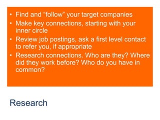 ResearchFind and “follow” your target companiesMake key connections, starting with your inner circleReview job postings, ask a first level contact to refer you, if appropriateResearch connections. Who are they? Where did they work before? Who do you have in common?