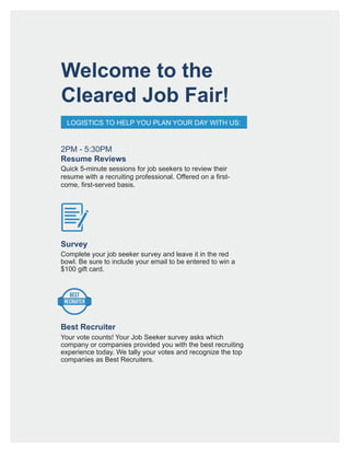 Welcome to the
Cleared Job Fair!
LOGISTICS TO HELP YOU PLAN YOUR DAY WITH US:
Survey
Best Recruiter
Complete your job seeker survey and leave it in the red
bowl. Be sure to include your email to be entered to win a
$100 gift card.
Your vote counts! Your Job Seeker survey asks which
company or companies provided you with the best recruiting
experience today. We tally your votes and recognize the top
companies as Best Recruiters.
BEST
RECRUITER
2PM - 5:30PM
Resume Reviews
Quick 5-minute sessions for job seekers to review their
resume with a recruiting professional. Offered on a first-
come, first-served basis.
 