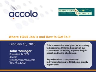 Where YOUR Job Is and How to Get To It This presentation was given as a courtesy to Experience Unlimited as part of our commitment to helping improve the job search and hiring challenges. Any referrals to  companies and individuals looking to fill jobs are greatly appreciated. February 16, 2010 John Younger President & CEO Accolo jyounger@accolo.com 415.755.1202 