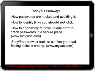 Todays Takeaways

? How passwords are hacked and avoiding it.
? How to identify links you should not click.
? How to effortlessly retrieve unique hard-to-crack
passwords in a secure place. (www.lastpass.com)
? Easy/free browser tools to confirm your bad feeling a
site is creepy. (www.mywot.com)



Job Seeker's Defense Against Spammers C Sept 2012 C Chuck Thomas
 