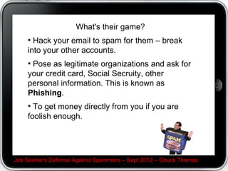 What's their game?

 Hack your email to spam for them C break into your
other accounts.

 Pose as legitimate organizations and ask for your
credit card, Social Secruity, other personal information.
This is known as Phishing.

 To get money directly from you if you are foolish
enough.




Job Seeker's Defense Against Spammers C Sept 2012 C Chuck Thomas
 