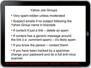 If you record your password or hints C LIE!


 Intentionally write down your password wrong in a way
 YOU know what it really is. If someone else tries it they
 won't be able to hack you.




Job Seeker's Defense Against Spammers C Sept 2012 C Chuck Thomas
 