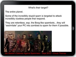 What's their target?
The entire planet.
Some of the incredibly stupid spam is targeted to attack
incredibly clueless people that respond.
They are relentless, esp. the Borg-like spambotsthey will
assimilate your PC into zombies to spam for them if possible.




Job Seeker's Defense Against Spammers C Sept 2012 C Chuck Thomas
 