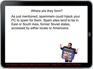 Where are they from?
As just mentioned, spammers could hijack your PC to
spam for them. Spam sites tend to be in East or South
Asia, former Soviet states, accessed by either locals or
Americans.




Job Seeker's Defense Against Spammers C Sept 2012 C Chuck Thomas
 