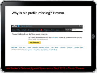 Emails in general


 Again, check for no subject, suspicious or ALL CAPS
subject

 Hover over the sender C you should see their email.
Does the name look machine-generated, have a
product name in it, or otherwise just odd? It may be a
spammer

 Many job seekers abandon their email after landing.
You should continue to network, but if you retire that
email, change the password to a long phrase to hack-
proof it.

Job Seeker's Defense Against Spammers C Sept 2012 C Chuck Thomas
 