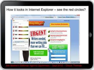 What's Soluto.com?


?
 A free download for individual Windows
desktop/notebook users.
?
  In a user-friendly way, it identifies on future boots
items that are potentially useless, harmful, or invade
your privacy
?
 Soluto and internet users opin on the services you
boot up with if they are good/bad, spy on you and give
you reasons why.


Job Seeker's Defense Against Spammers C Sept 2012 C Chuck Thomas
 