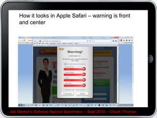 How not to look like a spammer


Make a brief introduction C who you are and where you
met. Spammers and trollers are notorious for not
identifying themselves, so an intro puts your audience
at ease.




Job Seeker's Defense Against Spammers C Sept 2012 C Chuck Thomas
 