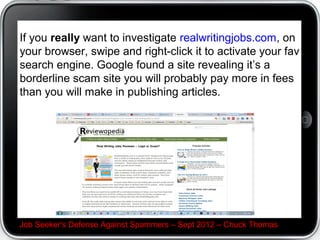 Avoid participating in Chain Letters


In many cases, they are playing on fears, superstitions,
or part of a multimarketing schemedo you want to be
associated with that?




Job Seeker's Defense Against Spammers C Sept 2012 C Chuck Thomas
 