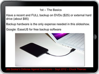 1st C The Basics
Have a recent and FULL backup on DVDs ($25) or external hard
drive (about $85)
Backup hardware is the only expense needed in this slideshow.
Google: EaseUS for free backup software




Job Seeker's Defense Against Spammers C Sept 2012 C Chuck Thomas
 