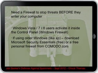 Need a Firewall to stop threats BEFORE they
    enter your computer


    ?
     Windows Vista / 7 / 8 users activate it inside
    the Control Panel (Windows Firewall)
    ?
     If using older Windows (like xp) C download
    Microsoft Security Essentials (free) or a free
    personal firewall from COMODO.com




Job Seeker's Defense Against Spammers C Sept 2012 C Chuck Thomas
 