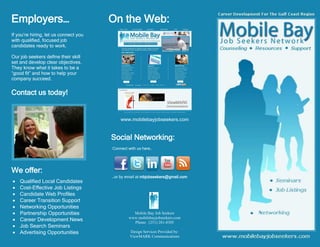 Employers…                             On the Web:
If you’re hiring, let us connect you
with qualified, focused job
candidates ready to work.

Our job seekers define their skill
set and develop clear objectives.
They know what it takes to be a
“good fit” and how to help your
company succeed.


Contact us today!


                                           www.mobilebayjobseekers.com


                                       Social Networking:
                                       Connect with us here…




We offer:
                                       …or by email at mbjobseekers@gmail.com
   Qualified Local Candidates
   Cost-Effective Job Listings
   Candidate Web Profiles
   Career Transition Support
   Networking Opportunities
   Partnership Opportunities                    Mobile Bay Job Seekers
   Career Development News                    www.mobilebayjobseekers.com
                                                 Phone: (251) 281-8305
   Job Search Seminars
   Advertising Opportunities                   Design Services Provided by:
                                                ViewMARK Communications
 